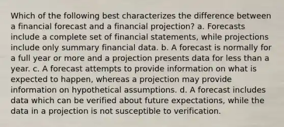 Which of the following best characterizes the difference between a financial forecast and a financial projection? a. Forecasts include a complete set of financial statements, while projections include only summary financial data. b. A forecast is normally for a full year or more and a projection presents data for less than a year. c. A forecast attempts to provide information on what is expected to happen, whereas a projection may provide information on hypothetical assumptions. d. A forecast includes data which can be verified about future expectations, while the data in a projection is not susceptible to verification.