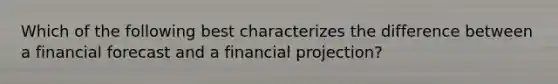 Which of the following best characterizes the difference between a financial forecast and a financial projection?