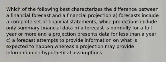 Which of the following best characterizes the difference between a financial forecast and a financial projection a) forecasts include a complete set of financial statements, while projections include only summary financial data b) a forecast is normally for a full year or more and a projection presents data for less than a year c) a forecast attempts to provide information on what is expected to happen whereas a projection may provide information on hypothetical assumptions