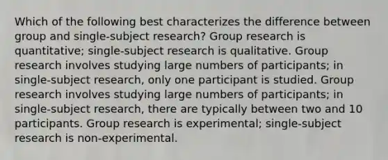 Which of the following best characterizes the difference between group and single-subject research? Group research is quantitative; single-subject research is qualitative. Group research involves studying large numbers of participants; in single-subject research, only one participant is studied. Group research involves studying large numbers of participants; in single-subject research, there are typically between two and 10 participants. Group research is experimental; single-subject research is non-experimental.