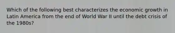 Which of the following best characterizes the economic growth in Latin America from the end of World War II until the debt crisis of the​ 1980s?