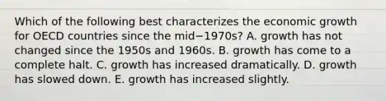 Which of the following best characterizes the economic growth for OECD countries since the mid−​1970s? A. growth has not changed since the 1950s and 1960s. B. growth has come to a complete halt. C. growth has increased dramatically. D. growth has slowed down. E. growth has increased slightly.