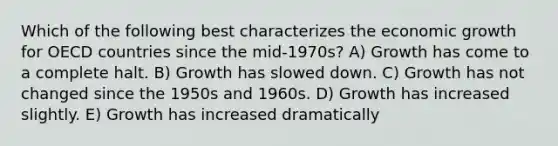 Which of the following best characterizes the economic growth for OECD countries since the mid-1970s? A) Growth has come to a complete halt. B) Growth has slowed down. C) Growth has not changed since the 1950s and 1960s. D) Growth has increased slightly. E) Growth has increased dramatically