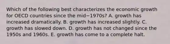 Which of the following best characterizes the economic growth for OECD countries since the mid−​1970s? A. growth has increased dramatically. B. growth has increased slightly. C. growth has slowed down. D. growth has not changed since the 1950s and 1960s. E. growth has come to a complete halt.