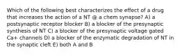 Which of the following best characterizes the effect of a drug that increases the action of a NT @ a chem synapse? A) a postsynaptic receptor blocker B) a blocker of the presynaptic synthesis of NT C) a blocker of the presynaptic voltage gated Ca+ channels D) a blocker of the enzymatic degradation of NT in the synaptic cleft E) both A and B