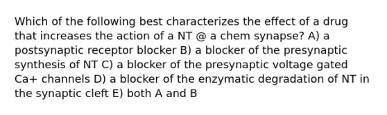 Which of the following best characterizes the effect of a drug that increases the action of a NT @ a chem synapse? A) a postsynaptic receptor blocker B) a blocker of the presynaptic synthesis of NT C) a blocker of the presynaptic voltage gated Ca+ channels D) a blocker of the enzymatic degradation of NT in the synaptic cleft E) both A and B