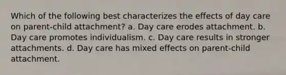 Which of the following best characterizes the effects of day care on parent-child attachment? a. Day care erodes attachment. b. Day care promotes individualism. c. Day care results in stronger attachments. d. Day care has mixed effects on parent-child attachment.