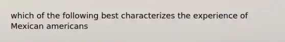which of the following best characterizes the experience of Mexican americans