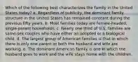 Which of the following best characterizes the family in the United States today? a. Regardless of publicity, the dominant family structure in the United States has remained constant during the previous fifty years. b. Most families today are female-headed, single-parent households. c. Nearly one third of U.S. families are same-sex couples who have either an adopted or a biological child. d. The largest group of American families is that in which there is only one parent or both the husband and wife are working. e. The dominant American family is one in which the husband goes to work and the wife stays home with the children.