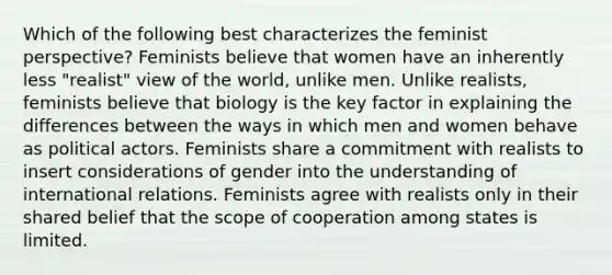 Which of the following best characterizes the feminist perspective? Feminists believe that women have an inherently less "realist" view of the world, unlike men. Unlike realists, feminists believe that biology is the key factor in explaining the differences between the ways in which men and women behave as political actors. Feminists share a commitment with realists to insert considerations of gender into the understanding of international relations. Feminists agree with realists only in their shared belief that the scope of cooperation among states is limited.