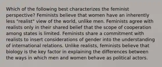 Which of the following best characterizes the feminist perspective? Feminists believe that women have an inherently less "realist" view of the world, unlike men. Feminists agree with realists only in their shared belief that the scope of cooperation among states is limited. Feminists share a commitment with realists to insert considerations of gender into the understanding of international relations. Unlike realists, feminists believe that biology is the key factor in explaining the differences between the ways in which men and women behave as political actors.