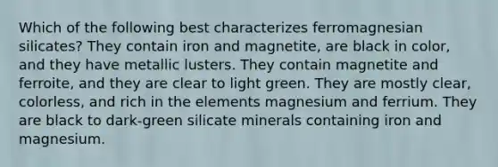 Which of the following best characterizes ferromagnesian silicates? They contain iron and magnetite, are black in color, and they have metallic lusters. They contain magnetite and ferroite, and they are clear to light green. They are mostly clear, colorless, and rich in the elements magnesium and ferrium. They are black to dark-green silicate minerals containing iron and magnesium.