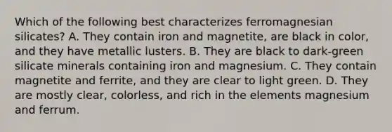 Which of the following best characterizes ferromagnesian silicates? A. They contain iron and magnetite, are black in color, and they have metallic lusters. B. They are black to dark-green silicate minerals containing iron and magnesium. C. They contain magnetite and ferrite, and they are clear to light green. D. They are mostly clear, colorless, and rich in the elements magnesium and ferrum.