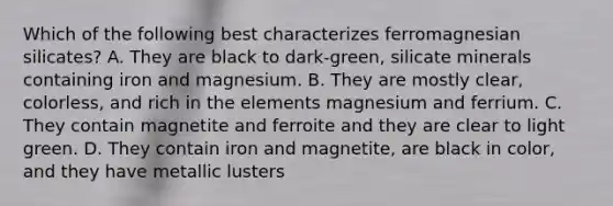 Which of the following best characterizes ferromagnesian silicates? A. They are black to dark-green, silicate minerals containing iron and magnesium. B. They are mostly clear, colorless, and rich in the elements magnesium and ferrium. C. They contain magnetite and ferroite and they are clear to light green. D. They contain iron and magnetite, are black in color, and they have metallic lusters