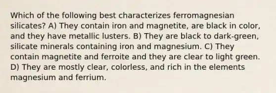 Which of the following best characterizes ferromagnesian silicates? A) They contain iron and magnetite, are black in color, and they have metallic lusters. B) They are black to dark-green, silicate minerals containing iron and magnesium. C) They contain magnetite and ferroite and they are clear to light green. D) They are mostly clear, colorless, and rich in the elements magnesium and ferrium.