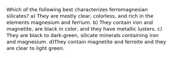 Which of the following best characterizes ferromagnesian silicates? a) They are mostly clear, colorless, and rich in the elements magnesium and ferrium. b) They contain iron and magnetite, are black in color, and they have metallic lusters. c) They are black to dark-green, silicate minerals containing iron and magnesium. d)They contain magnetite and ferroite and they are clear to light green.