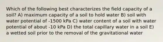 Which of the following best characterizes the field capacity of a soil? A) maximum capacity of a soil to hold water B) soil with water potential of -1500 kPa C) water content of a soil with water potential of about -10 kPa D) the total capillary water in a soil E) a wetted soil prior to the removal of the gravitational water