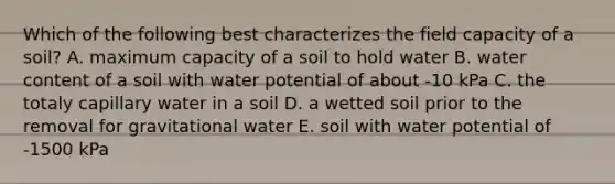 Which of the following best characterizes the field capacity of a soil? A. maximum capacity of a soil to hold water B. water content of a soil with water potential of about -10 kPa C. the totaly capillary water in a soil D. a wetted soil prior to the removal for gravitational water E. soil with water potential of -1500 kPa