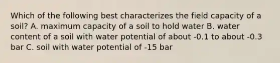 Which of the following best characterizes the field capacity of a soil? A. maximum capacity of a soil to hold water B. water content of a soil with water potential of about -0.1 to about -0.3 bar C. soil with water potential of -15 bar