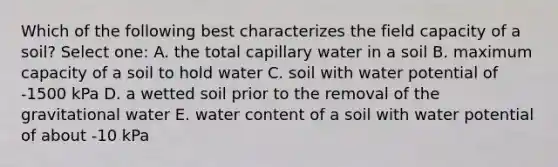 Which of the following best characterizes the field capacity of a soil? Select one: A. the total capillary water in a soil B. maximum capacity of a soil to hold water C. soil with water potential of -1500 kPa D. a wetted soil prior to the removal of the gravitational water E. water content of a soil with water potential of about -10 kPa