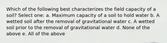 Which of the following best characterizes the field capacity of a soil? Select one: a. Maximum capacity of a soil to hold water b. A wetted soil after the removal of gravitational water c. A wetted soil prior to the removal of gravitational water d. None of the above e. All of the above