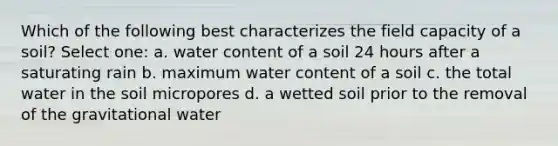 Which of the following best characterizes the field capacity of a soil? Select one: a. water content of a soil 24 hours after a saturating rain b. maximum water content of a soil c. the total water in the soil micropores d. a wetted soil prior to the removal of the gravitational water