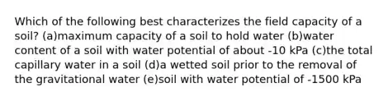 Which of the following best characterizes the field capacity of a soil? (a)maximum capacity of a soil to hold water (b)water content of a soil with water potential of about -10 kPa (c)the total capillary water in a soil (d)a wetted soil prior to the removal of the gravitational water (e)soil with water potential of -1500 kPa