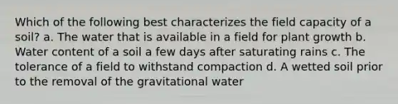 Which of the following best characterizes the field capacity of a soil? a. The water that is available in a field for plant growth b. Water content of a soil a few days after saturating rains c. The tolerance of a field to withstand compaction d. A wetted soil prior to the removal of the gravitational water