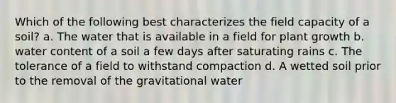 Which of the following best characterizes the field capacity of a soil? a. The water that is available in a field for plant growth b. water content of a soil a few days after saturating rains c. The tolerance of a field to withstand compaction d. A wetted soil prior to the removal of the gravitational water