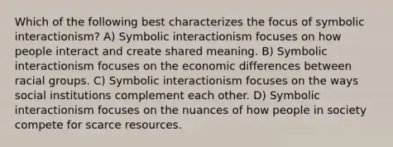 Which of the following best characterizes the focus of symbolic interactionism? A) Symbolic interactionism focuses on how people interact and create shared meaning. B) Symbolic interactionism focuses on the economic differences between racial groups. C) Symbolic interactionism focuses on the ways social institutions complement each other. D) Symbolic interactionism focuses on the nuances of how people in society compete for scarce resources.