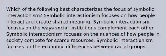 Which of the following best characterizes the focus of symbolic interactionism? Symbolic interactionism focuses on how people interact and create shared meaning. Symbolic interactionism focuses on the ways social institutions complement each other. Symbolic interactionism focuses on the nuances of how people in society compete for scarce resources. Symbolic interactionism focuses on the economic differences between racial groups.