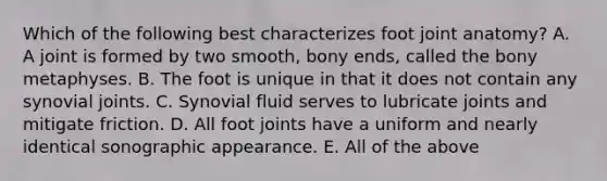 Which of the following best characterizes foot joint anatomy? A. A joint is formed by two smooth, bony ends, called the bony metaphyses. B. The foot is unique in that it does not contain any synovial joints. C. Synovial fluid serves to lubricate joints and mitigate friction. D. All foot joints have a uniform and nearly identical sonographic appearance. E. All of the above