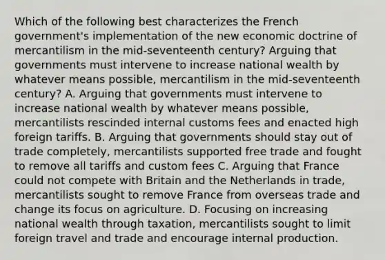 Which of the following best characterizes the French government's implementation of the new economic doctrine of mercantilism in the mid-seventeenth century? Arguing that governments must intervene to increase national wealth by whatever means possible, mercantilism in the mid-seventeenth century? A. Arguing that governments must intervene to increase national wealth by whatever means possible, mercantilists rescinded internal customs fees and enacted high foreign tariffs. B. Arguing that governments should stay out of trade completely, mercantilists supported free trade and fought to remove all tariffs and custom fees C. Arguing that France could not compete with Britain and the Netherlands in trade, mercantilists sought to remove France from overseas trade and change its focus on agriculture. D. Focusing on increasing national wealth through taxation, mercantilists sought to limit foreign travel and trade and encourage internal production.