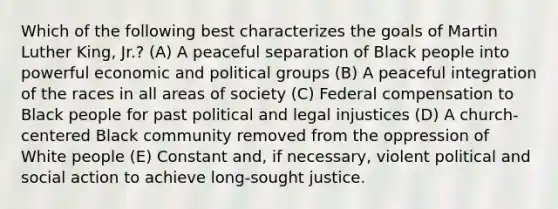 Which of the following best characterizes the goals of Martin Luther King, Jr.? (A) A peaceful separation of Black people into powerful economic and political groups (B) A peaceful integration of the races in all areas of society (C) Federal compensation to Black people for past political and legal injustices (D) A church-centered Black community removed from the oppression of White people (E) Constant and, if necessary, violent political and social action to achieve long-sought justice.