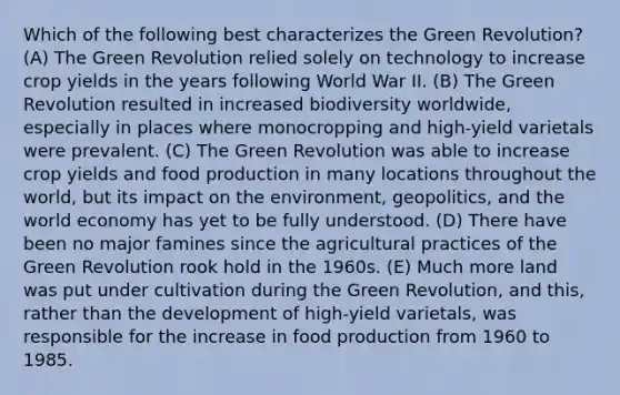 Which of the following best characterizes the Green Revolution? (A) The Green Revolution relied solely on technology to increase crop yields in the years following World War II. (B) The Green Revolution resulted in increased biodiversity worldwide, especially in places where monocropping and high-yield varietals were prevalent. (C) The Green Revolution was able to increase crop yields and food production in many locations throughout the world, but its impact on the environment, geopolitics, and the world economy has yet to be fully understood. (D) There have been no major famines since the agricultural practices of the Green Revolution rook hold in the 1960s. (E) Much more land was put under cultivation during the Green Revolution, and this, rather than the development of high-yield varietals, was responsible for the increase in food production from 1960 to 1985.