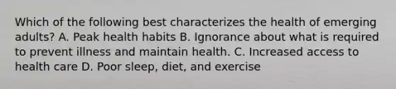 Which of the following best characterizes the health of emerging adults? A. Peak health habits B. Ignorance about what is required to prevent illness and maintain health. C. Increased access to health care D. Poor sleep, diet, and exercise