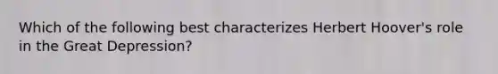 Which of the following best characterizes Herbert Hoover's role in the <a href='https://www.questionai.com/knowledge/k5xSuWRAxy-great-depression' class='anchor-knowledge'>great depression</a>?
