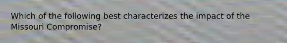 Which of the following best characterizes the impact of the Missouri Compromise?