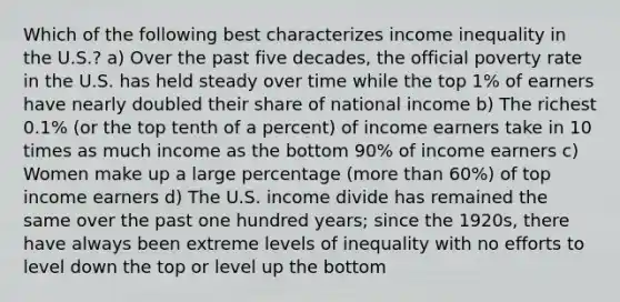 Which of the following best characterizes income inequality in the U.S.? a) Over the past five decades, the official poverty rate in the U.S. has held steady over time while the top 1% of earners have nearly doubled their share of national income b) The richest 0.1% (or the top tenth of a percent) of income earners take in 10 times as much income as the bottom 90% of income earners c) Women make up a large percentage (more than 60%) of top income earners d) The U.S. income divide has remained the same over the past one hundred years; since the 1920s, there have always been extreme levels of inequality with no efforts to level down the top or level up the bottom