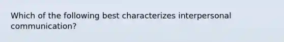 Which of the following best characterizes interpersonal communication?