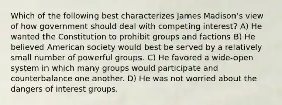 Which of the following best characterizes James Madison's view of how government should deal with competing interest? A) He wanted the Constitution to prohibit groups and factions B) He believed American society would best be served by a relatively small number of powerful groups. C) He favored a wide-open system in which many groups would participate and counterbalance one another. D) He was not worried about the dangers of interest groups.