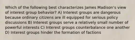 Which of the following best characterizes James Madison's view of interest group behavior? A) Interest groups are dangerous because ordinary citizens are ill equipped for serious policy discussions B) Interest groups serve a relatively small number of powerful interests C) Interest groups counterbalance one another D) Interest groups hinder the formation of factions