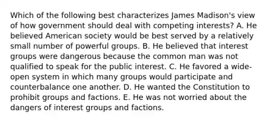 Which of the following best characterizes James Madison's view of how government should deal with competing interests? A. He believed American society would be best served by a relatively small number of powerful groups. B. He believed that interest groups were dangerous because the common man was not qualified to speak for the public interest. C. He favored a wide-open system in which many groups would participate and counterbalance one another. D. He wanted the Constitution to prohibit groups and factions. E. He was not worried about the dangers of interest groups and factions.