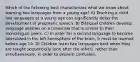 Which of the following best characterizes what we know about learning two languages from a young age? A) Teaching a child two languages at a young age can significantly delay the development of pragmatic speech. B) Bilingual children develop language abilities on a timescale that is similar to their monolingual peers. C) In order for a second language to become lateralized in the left hemisphere of the brain, it must be learned before age 10. D) Children learn two languages best when they are taught sequentially (one after the other), rather than simultaneously, in order to prevent confusion.