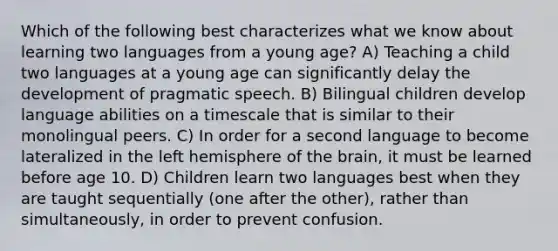 Which of the following best characterizes what we know about learning two languages from a young age? A) Teaching a child two languages at a young age can significantly delay the development of pragmatic speech. B) Bilingual children develop language abilities on a timescale that is similar to their monolingual peers. C) In order for a second language to become lateralized in the left hemisphere of the brain, it must be learned before age 10. D) Children learn two languages best when they are taught sequentially (one after the other), rather than simultaneously, in order to prevent confusion.