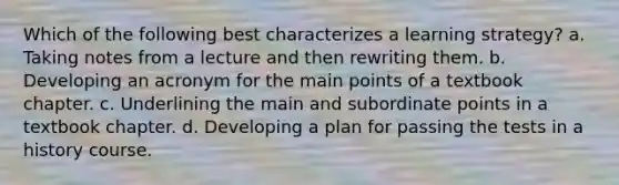 Which of the following best characterizes a learning strategy? a. Taking notes from a lecture and then rewriting them. b. Developing an acronym for the main points of a textbook chapter. c. Underlining the main and subordinate points in a textbook chapter. d. Developing a plan for passing the tests in a history course.