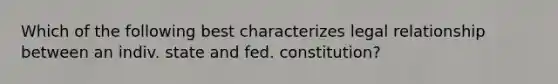 Which of the following best characterizes legal relationship between an indiv. state and fed. constitution?