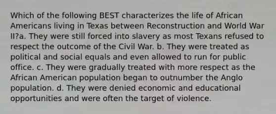 Which of the following BEST characterizes the life of African Americans living in Texas between Reconstruction and World War II?a. They were still forced into slavery as most Texans refused to respect the outcome of the Civil War. b. They were treated as political and social equals and even allowed to run for public office. c. They were gradually treated with more respect as the African American population began to outnumber the Anglo population. d. They were denied economic and educational opportunities and were often the target of violence.