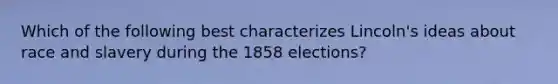 Which of the following best characterizes Lincoln's ideas about race and slavery during the 1858 elections?