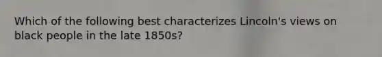 Which of the following best characterizes Lincoln's views on black people in the late 1850s?